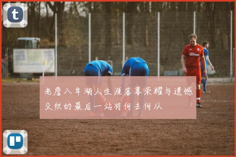 老詹八年湖人生涯落幕荣耀与遗憾交织的最后一站将何去何从