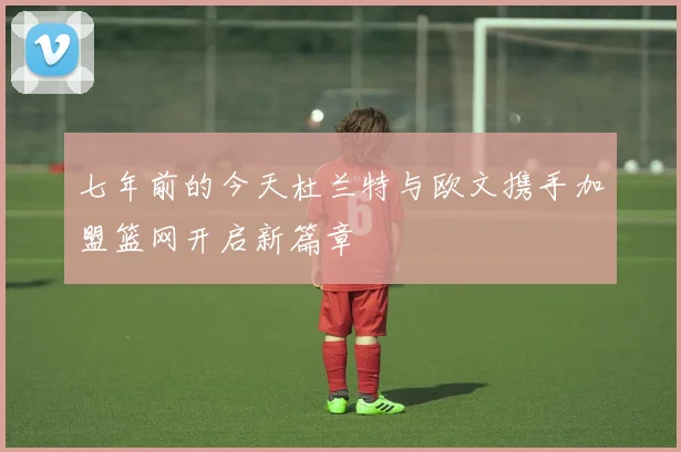 七年前的今天杜兰特与欧文携手加盟篮网开启新篇章