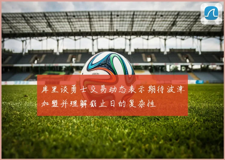 库里谈勇士交易动态表示期待波津加盟并理解截止日的复杂性