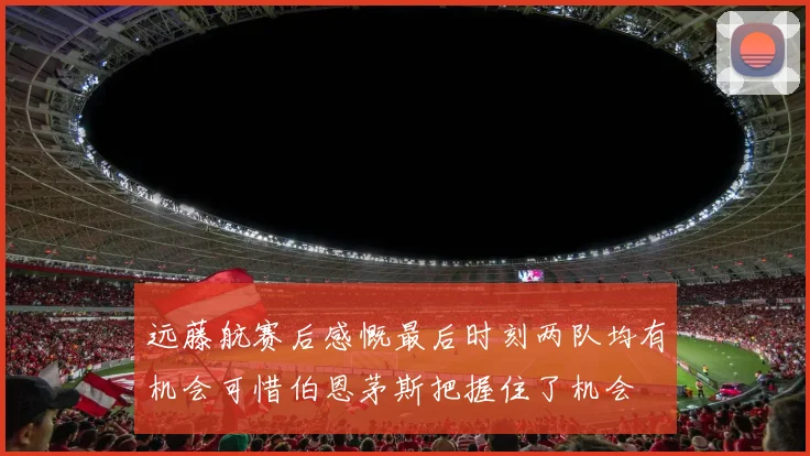 远藤航赛后感慨最后时刻两队均有机会可惜伯恩茅斯把握住了机会