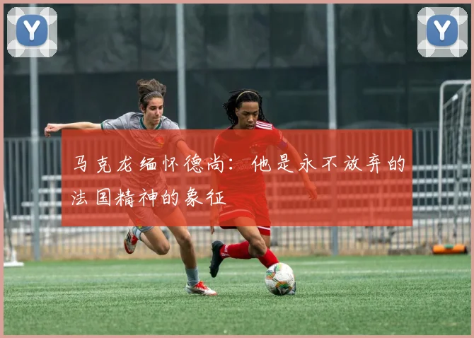马克龙缅怀德尚：他是永不放弃的法国精神的象征