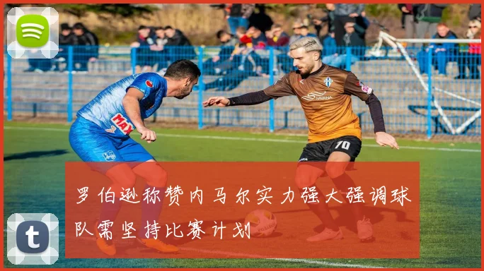 罗伯逊称赞内马尔实力强大强调球队需坚持比赛计划
