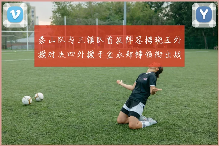泰山队与三镇队首发阵容揭晓五外援对决四外援于金永郑铮领衔出战