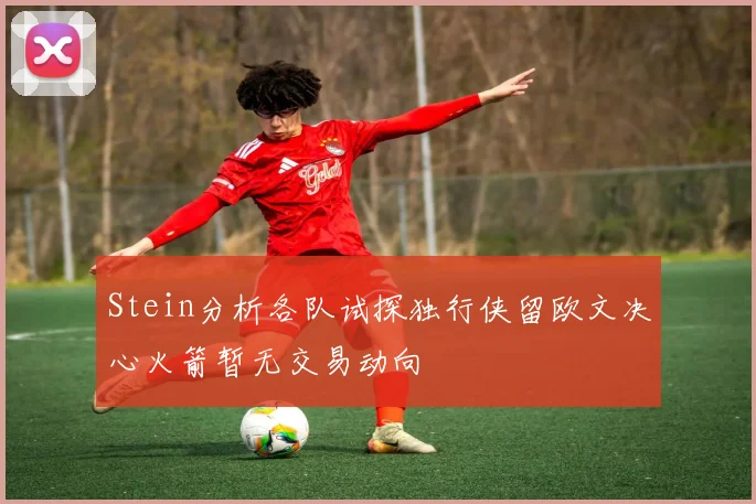 Stein分析各队试探独行侠留欧文决心火箭暂无交易动向
