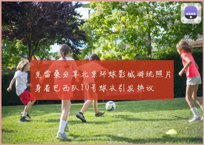克雷桑分享北京环球影城游玩照片身着巴西队10号球衣引发热议