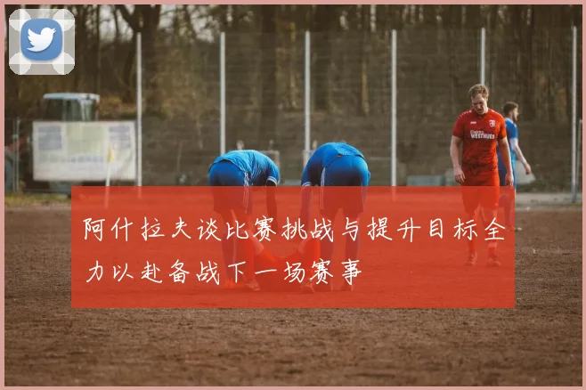 阿什拉夫谈比赛挑战与提升目标全力以赴备战下一场赛事