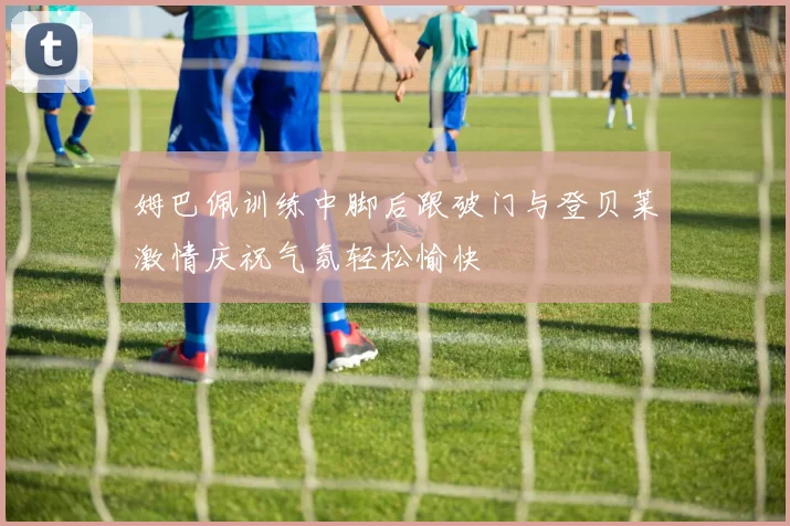 姆巴佩训练中脚后跟破门与登贝莱激情庆祝气氛轻松愉快