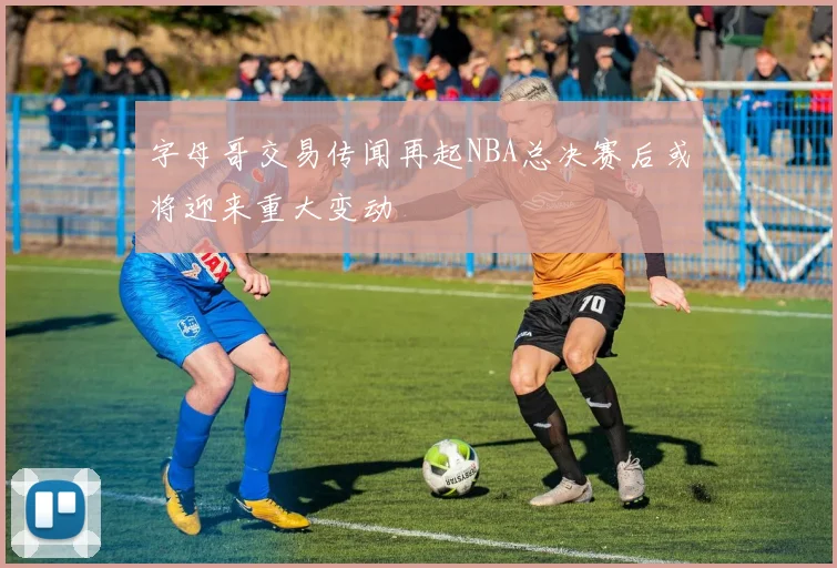 字母哥交易传闻再起NBA总决赛后或将迎来重大变动