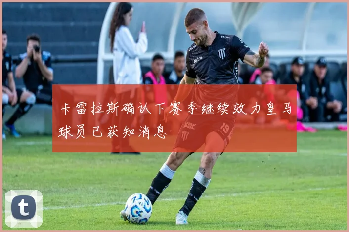 卡雷拉斯确认下赛季继续效力皇马球员已获知消息