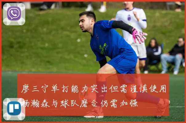 廖三宁单打能力突出但需谨慎使用杨瀚森与球队磨合仍需加强