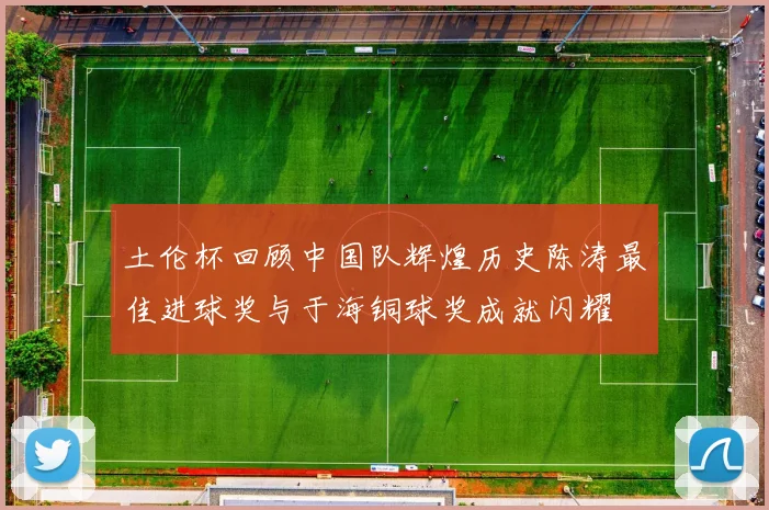 土伦杯回顾中国队辉煌历史陈涛最佳进球奖与于海铜球奖成就闪耀