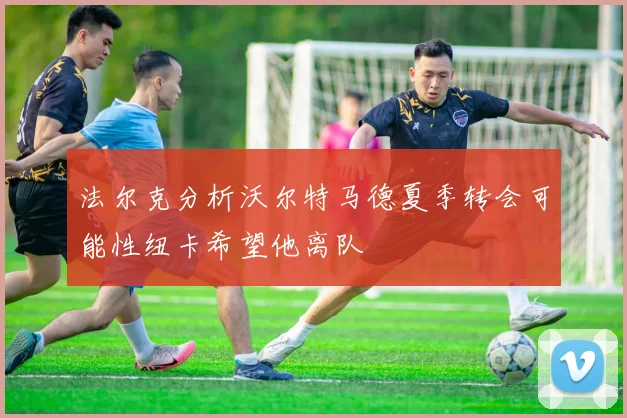 法尔克分析沃尔特马德夏季转会可能性纽卡希望他离队
