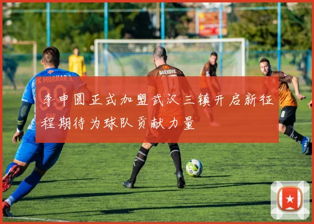 李申圆正式加盟武汉三镇开启新征程期待为球队贡献力量