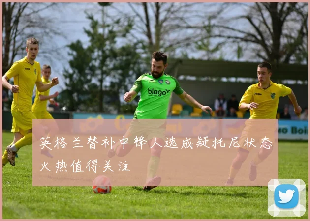 英格兰替补中锋人选成疑托尼状态火热值得关注