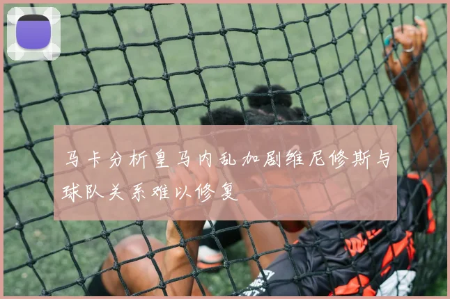 马卡分析皇马内乱加剧维尼修斯与球队关系难以修复