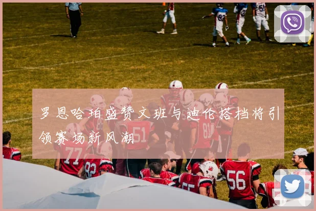 罗恩哈珀盛赞文班与迪伦搭档将引领赛场新风潮