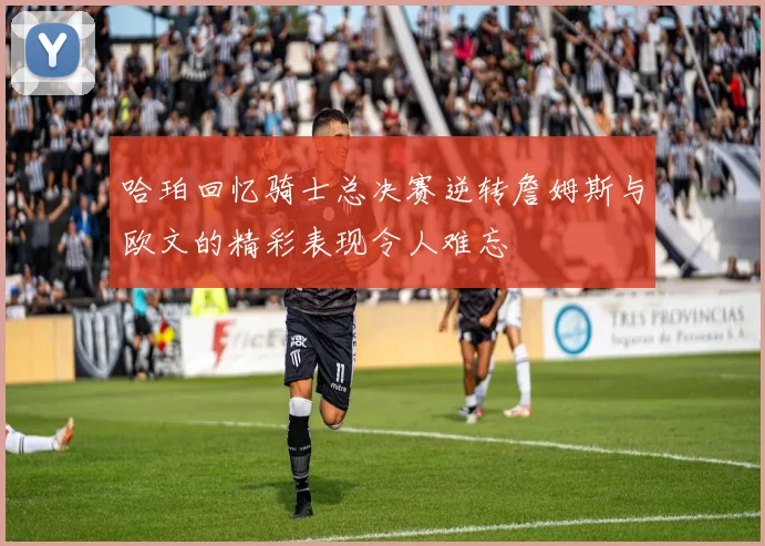 哈珀回忆骑士总决赛逆转詹姆斯与欧文的精彩表现令人难忘