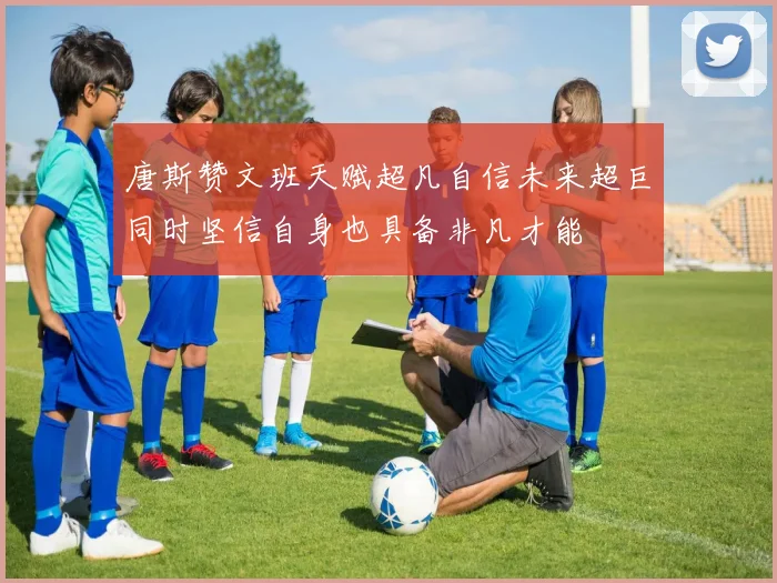 唐斯赞文班天赋超凡自信未来超巨同时坚信自身也具备非凡才能